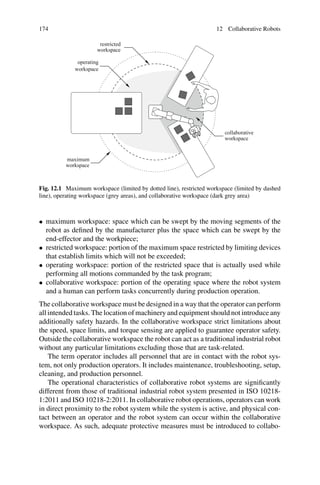 174 12 Collaborative Robots
collaborative
workspace
operating
workspace
maximum
workspace
restricted
workspace
Fig. 12.1 Maximum workspace (limited by dotted line), restricted workspace (limited by dashed
line), operating workspace (grey areas), and collaborative workspace (dark grey area)
• maximum workspace: space which can be swept by the moving segments of the
robot as defined by the manufacturer plus the space which can be swept by the
end-effector and the workpiece;
• restricted workspace: portion of the maximum space restricted by limiting devices
that establish limits which will not be exceeded;
• operating workspace: portion of the restricted space that is actually used while
performing all motions commanded by the task program;
• collaborative workspace: portion of the operating space where the robot system
and a human can perform tasks concurrently during production operation.
The collaborative workspace must be designed in a way that the operator can perform
all intended tasks. The location of machinery and equipment should not introduce any
additionally safety hazards. In the collaborative workspace strict limitations about
the speed, space limits, and torque sensing are applied to guarantee operator safety.
Outside the collaborative workspace the robot can act as a traditional industrial robot
without any particular limitations excluding those that are task-related.
The term operator includes all personnel that are in contact with the robot sys-
tem, not only production operators. It includes maintenance, troubleshooting, setup,
cleaning, and production personnel.
The operational characteristics of collaborative robot systems are significantly
different from those of traditional industrial robot system presented in ISO 10218-
1:2011 and ISO 10218-2:2011. In collaborative robot operations, operators can work
in direct proximity to the robot system while the system is active, and physical con-
tact between an operator and the robot system can occur within the collaborative
workspace. As such, adequate protective measures must be introduced to collabo-
 