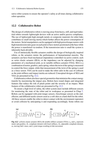 12.1 Collaborative Industrial Robot System 175
rative robot systems to ensure the operator’s safety at all times during collaborative
robot operation.
12.2 Collaborative Robot
The design of collaborative robots is moving away from heavy, stiff, and rigid indus-
trial robots towards lightweight devices with an active and/or passive compliance.
The use of lightweight high-strength metals or composite materials for robot links
contributes to small moving inertia which further affects the power consumption of
the motors. Serial manipulators can be equipped with high power/torque motors with
high transmission ratio gears in each joint or have motors positioned at the base while
the power is transferred via tendons. If the transmission ratio is small the system is
inherently back-drivable.
Use of intrinsically flexible actuators enables the design of biologically inspired
robots, as the actuators mimic the performances of human/animal muscles. The
actuators can have fixed mechanical impendence controlled via active control, such
as series elastic actuator (SEA), or the impedance can be adjusted by changing
parameters of a mechanical joint, as in variable stiffness actuator (VSA). SEA is a
combinationofmotor,gearbox,andaspring,wherethetwistofthespringismeasured
to control the force output, while that measurement of the twist of the spring is used
as a force sensor. VSA can be used to make the robot safer in the case of collision
as the joint stiffness and impact inertia are reduced. Conceptual designs of SEA and
VSA are presented in Fig.12.2.
Collaborativerobotsalsohavespecialgeometriesthatminimizethecontactenergy
transfer by maximizing the impact area. Robots have round shapes and integrated
features that reduce the risk of pinch points and the severity of an impact. Main
features of the collaborative robot are presented in Fig.12.3
To ensure a high level of safety, the robot system must include different sensors
for monitoring the state of the robot and its workspace as presented in Chap.7.
Robots can be equipped with joint torque sensors, force/torque sensors at the end-
effector, and different tactile sensors used as a soft skin or a hard shell for the robot.
All these sensors enable the robot to detect contact with the environment (operator)
or avoid collision by anticipating it and responding accordingly. Some robots use
(a) (b)
ml
ml rm
rm rg
rg
Ks Ka
τl
τl
Fig. 12.2 a Series elastic actuator (SEA), b variable stiffness actuator (VSA); rm and rg represent
motor and gearbox, Ks compliant element with fixed stiffness, Ka adjustable compliant element,
ml moving link’s mass, and τl joint torque resulting in link movement
 