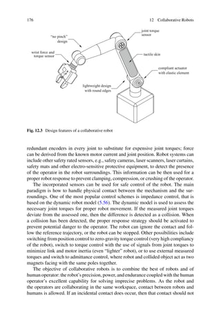 176 12 Collaborative Robots
compliant actuator
with elastic element
tactile skin
joint torque
sensor
lightweight design
with round edges
“no pinch”
design
wrist force and
torque sensor
Fig. 12.3 Design features of a collaborative robot
redundant encoders in every joint to substitute for expensive joint torques; force
can be derived from the known motor current and joint position. Robot systems can
include other safety rated sensors, e.g., safety cameras, laser scanners, laser curtains,
safety mats and other electro-sensitive protective equipment, to detect the presence
of the operator in the robot surroundings. This information can be then used for a
proper robot response to prevent clamping, compression, or crushing of the operator.
The incorporated sensors can be used for safe control of the robot. The main
paradigm is how to handle physical contact between the mechanism and the sur-
roundings. One of the most popular control schemes is impedance control, that is
based on the dynamic robot model (5.56). The dynamic model is used to assess the
necessary joint torques for proper robot movement. If the measured joint torques
deviate from the assessed one, then the difference is detected as a collision. When
a collision has been detected, the proper response strategy should be activated to
prevent potential danger to the operator. The robot can ignore the contact and fol-
low the reference trajectory, or the robot can be stopped. Other possibilities include
switching from position control to zero-gravity torque control (very high compliancy
of the robot), switch to torque control with the use of signals from joint torques to
minimize link and motor inertia (even “lighter” robot), or to use external measured
torques and switch to admittance control, where robot and collided object act as two
magnets facing with the same poles together.
The objective of collaborative robots is to combine the best of robots and of
human operator: the robot’s precision, power, and endurance coupled with the human
operator’s excellent capability for solving imprecise problems. As the robot and
the operators are collaborating in the same workspace, contact between robots and
humans is allowed. If an incidental contact does occur, then that contact should not
 