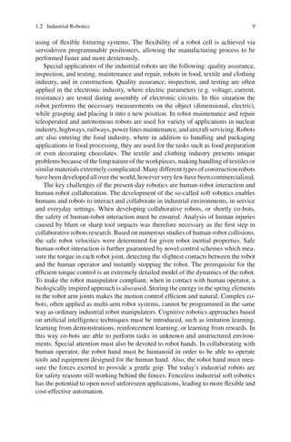 1.2 Industrial Robotics 9
using of flexible fixturing systems. The flexibility of a robot cell is achieved via
servodriven programmable positioners, allowing the manufacturing process to be
performed faster and more dexterously.
Special applications of the industrial robots are the following: quality assurance,
inspection, and testing, maintenance and repair, robots in food, textile and clothing
industry, and in construction. Quality assurance, inspection, and testing are often
applied in the electronic industry, where electric parameters (e.g. voltage, current,
resistance) are tested during assembly of electronic circuits. In this situation the
robot performs the necessary measurements on the object (dimensional, electric),
while grasping and placing it into a new position. In robot maintenance and repair
teleoperated and autonomous robots are used for variety of applications in nuclear
industry, highways, railways, power lines maintenance, and aircraft servicing. Robots
are also entering the food industry, where in addition to handling and packaging
applications in food processing, they are used for the tasks such as food preparation
or even decorating chocolates. The textile and clothing industry presents unique
problems because of the limp nature of the workpieces, making handling of textiles or
similar materials extremely complicated. Many different types of construction robots
have been developed all over the world, however very few have been commercialized.
The key challenges of the present-day robotics are human-robot interaction and
human-robot collaboration. The development of the so-called soft robotics enables
humans and robots to interact and collaborate in industrial environments, in service
and everyday settings. When developing collaborative robots, or shortly co-bots,
the safety of human-robot interaction must be ensured. Analysis of human injuries
caused by blunt or sharp tool impacts was therefore necessary as the first step in
collaborative robots research. Based on numerous studies of human-robot collisions,
the safe robot velocities were determined for given robot inertial properties. Safe
human-robot interaction is further guaranteed by novel control schemes which mea-
sure the torque in each robot joint, detecting the slightest contacts between the robot
and the human operator and instantly stopping the robot. The prerequisite for the
efficient torque control is an extremely detailed model of the dynamics of the robot.
To make the robot manipulator compliant, when in contact with human operator, a
biologically inspired approach is also used. Storing the energy in the spring elements
in the robot arm joints makes the motion control efficient and natural. Complex co-
bots, often applied as multi-arm robot systems, cannot be programmed in the same
way as ordinary industrial robot manipulators. Cognitive robotics approaches based
on artificial intelligence techniques must be introduced, such as imitation learning,
learning from demonstrations, reinforcement learning, or learning from rewards. In
this way co-bots are able to perform tasks in unknown and unstructured environ-
ments. Special attention must also be devoted to robot hands. In collaborating with
human operator, the robot hand must be humanoid in order to be able to operate
tools and equipment designed for the human hand. Also, the robot hand must mea-
sure the forces exerted to provide a gentle grip. The today’s industrial robots are
for safety reasons still working behind the fences. Fenceless industrial soft robotics
has the potential to open novel unforeseen applications, leading to more flexible and
cost-effective automation.
 