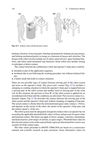 182 12 Collaborative Robots
(a) (b)
Fc
vc
Fig. 12.7 a Quasi-static and b transient contact
limiting velocities of moving parts, limiting momentum by limiting moving masses,
and limiting mechanical power or energy as a function of masses and velocities. The
design of the robot can also include use of safety-rated soft axis, space limiting func-
tions, and safety-rated monitored stop functions. Some robots also include sensing
to anticipate or detect contact.
The contact between the collaborative robot and operator’s body parts could be:
• intended as part of the application sequence;
• incidental due to not following the working procedure, but without technical fail-
ure;
• a failure mode that leads to contact situations.
There are two possible types of contact between moving part of the robot system
and areas on the operator’s body. The quasi-static contact (Fig.12.7a) includes a
clamping or crushing situation in which the operator’s body part is trapped between
a moving part of the robot system and another fixed or moving part of the work
cell. In this situation, the pressure or force Fc of the robot system is applied for an
extended period of time until the conditions are alleviated. The transient contact (i.e.,
dynamic impact, Fig.12.7b) describes the contact between the moving part of the
robot system and the operator’s body part without clamping or trapping of that part.
The actual contact is shorter than the aforementioned quasi-static contact (50ms),
and depends on the inertia of the robot, the inertia of the operator’s body part, and
the relative speed vc of the two.
The robot system must be adequately designed to reduce risk to an operator by not
exceeding the applicable threshold limit values of force and pressure for quasi-static
and transient contact. The limits can apply to forces, torques, velocities, momentum,
mechanical power, joint ranges of motion, or space ranges. Threshold limit value for
the relevant contact event on the exposed body region are determined for a worst-case
scenario for both contact types.
The limit values presented in ISO/TS 15066:2016 are based on a conservative
estimate and scientific research on pain sensations. Some informative values for
 