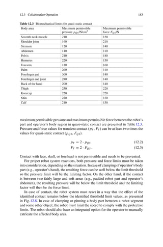 12.3 Collaborative Operation 183
Table 12.3 Biomechanical limits for quasi-static contact
Body area Maximum permissible
pressure pQS/N/cm2
Maximum permissible
force FQS/N
Seventh neck muscle 210 150
Shoulder joint 160 210
Sternum 120 140
Abdomen 140 110
Pelvis 210 180
Humerus 220 150
Forearm 180 160
Palm 260 140
Forefinger pad 300 140
Forefinger end joint 280 140
Back of the hand 200 140
Thigh 250 220
Kneecap 220 220
Shin 220 130
Calf 210 130
maximum permissible pressure and maximum permissible force between the robot’s
part and operator’s body region in quasi-static contact are presented in Table12.3.
Pressure and force values for transient contact (pT , FT ) can be at least two times the
values for quasi-static contact (pQS, FQS).
pT = 2 · pQS (12.2)
FT = 2 · FQS . (12.3)
Contact with face, skull, or forehead is not permissible and needs to be prevented.
For proper robot system reactions, both pressure and force limits must be taken
into consideration, depending on the situation. In case of clamping of operator’s body
part (e.g., operator’s hand), the resulting force can be well below the limit threshold
so the pressure limit will be the limiting factor. On the other hand, if the contact
is between two fairly large and soft areas (e.g., padded robot part and operator’s
abdomen), the resulting pressure will be below the limit threshold and the limiting
factor will then be the force limit.
In case of contact, the robot system must react in a way that the effect of the
identified contact remains below the identified threshold limit values, as presented
in Fig.12.8. In case of clamping or pinning a body part between a robot segment
and some other object, the robot must limit the speed to comply with the protective
limits. The robot should also have an integrated option for the operator to manually
extricate the affected body area.
 