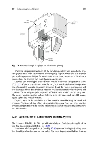 12.4 Collaborative Robot Grippers 185
capacitive
sensor
force
sensor
tactile
sensor
camera
user
interface
Fig. 12.9 Conceptual design of a gripper for collaborative gripping
When the gripper is interacting with the part, the operator wants a good solid grip.
The grip also has to be secure under an emergency stop or power loss as a dropped
part could represent a danger for an operator, robot, or environment. If the robot is
moving fast, the dropped part could become a projectile.
Grippers can be equipped with different sensors to increase the operator’s safety
(Fig.12.9). Capacitive sensors are used for early operator detection and thus preven-
tion of unwanted contacts. Camera systems can detect the robot’s surroundings and
aids in object search. Tactile sensors are used to differentiate between workpiece and
operator. To set adequate gripping force, different force sensors can be integrated.
The gripper design can also include different user interfaces, such as LCD screen,
signal lights, and control buttons.
Grippers used in the collaborative robot systems should be easy to install and
program. The future design of the grippers is tending away from user programming
towards grippers that will be capable of automatic adaptation depending of the parts
and applications.
12.5 Applications of Collaborative Robotic System
The document ISO 10218-2:2011 provides the division of collaborative applications
into five categories presented in Fig.12.10.
Hand-over window application (see Fig.12.10a) covers loading/unloading, test-
ing, benching, cleaning, and service tasks. The robot is positioned behind fixed or
 