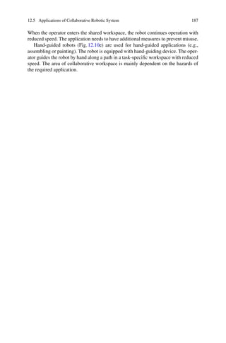 12.5 Applications of Collaborative Robotic System 187
When the operator enters the shared workspace, the robot continues operation with
reduced speed. The application needs to have additional measures to prevent misuse.
Hand-guided robots (Fig.12.10e) are used for hand-guided applications (e.g.,
assembling or painting). The robot is equipped with hand-guiding device. The oper-
ator guides the robot by hand along a path in a task-specific workspace with reduced
speed. The area of collaborative workspace is mainly dependent on the hazards of
the required application.
 