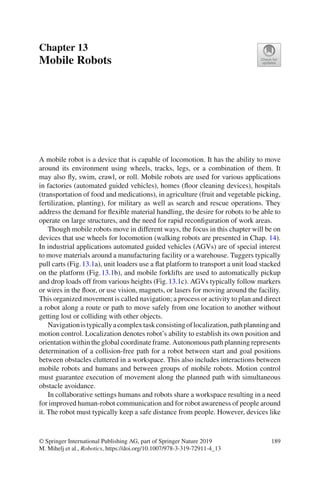 Chapter 13
Mobile Robots
A mobile robot is a device that is capable of locomotion. It has the ability to move
around its environment using wheels, tracks, legs, or a combination of them. It
may also fly, swim, crawl, or roll. Mobile robots are used for various applications
in factories (automated guided vehicles), homes (floor cleaning devices), hospitals
(transportation of food and medications), in agriculture (fruit and vegetable picking,
fertilization, planting), for military as well as search and rescue operations. They
address the demand for flexible material handling, the desire for robots to be able to
operate on large structures, and the need for rapid reconfiguration of work areas.
Though mobile robots move in different ways, the focus in this chapter will be on
devices that use wheels for locomotion (walking robots are presented in Chap. 14).
In industrial applications automated guided vehicles (AGVs) are of special interest
to move materials around a manufacturing facility or a warehouse. Tuggers typically
pull carts (Fig.13.1a), unit loaders use a flat platform to transport a unit load stacked
on the platform (Fig.13.1b), and mobile forklifts are used to automatically pickup
and drop loads off from various heights (Fig.13.1c). AGVs typically follow markers
or wires in the floor, or use vision, magnets, or lasers for moving around the facility.
This organized movement is called navigation; a process or activity to plan and direct
a robot along a route or path to move safely from one location to another without
getting lost or colliding with other objects.
Navigationistypicallyacomplextaskconsistingoflocalization,pathplanningand
motion control. Localization denotes robot’s ability to establish its own position and
orientation within the global coordinate frame. Autonomous path planning represents
determination of a collision-free path for a robot between start and goal positions
between obstacles cluttered in a workspace. This also includes interactions between
mobile robots and humans and between groups of mobile robots. Motion control
must guarantee execution of movement along the planned path with simultaneous
obstacle avoidance.
In collaborative settings humans and robots share a workspace resulting in a need
for improved human-robot communication and for robot awareness of people around
it. The robot must typically keep a safe distance from people. However, devices like
© Springer International Publishing AG, part of Springer Nature 2019
M. Mihelj et al., Robotics, https://doi.org/10.1007/978-3-319-72911-4_13
189
 
