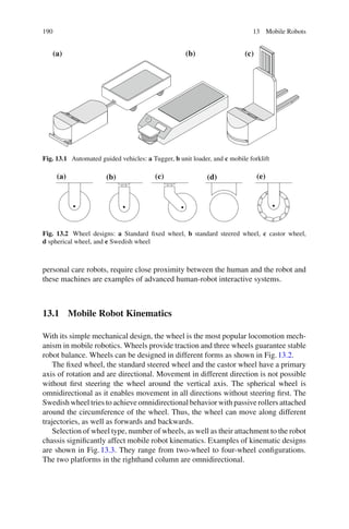 190 13 Mobile Robots
(a) (b) (c)
Fig. 13.1 Automated guided vehicles: a Tugger, b unit loader, and c mobile forklift
(a) (b) (c) (d) (e)
Fig. 13.2 Wheel designs: a Standard fixed wheel, b standard steered wheel, c castor wheel,
d spherical wheel, and e Swedish wheel
personal care robots, require close proximity between the human and the robot and
these machines are examples of advanced human-robot interactive systems.
13.1 Mobile Robot Kinematics
With its simple mechanical design, the wheel is the most popular locomotion mech-
anism in mobile robotics. Wheels provide traction and three wheels guarantee stable
robot balance. Wheels can be designed in different forms as shown in Fig.13.2.
The fixed wheel, the standard steered wheel and the castor wheel have a primary
axis of rotation and are directional. Movement in different direction is not possible
without first steering the wheel around the vertical axis. The spherical wheel is
omnidirectional as it enables movement in all directions without steering first. The
Swedish wheel tries to achieve omnidirectional behavior with passive rollers attached
around the circumference of the wheel. Thus, the wheel can move along different
trajectories, as well as forwards and backwards.
Selection of wheel type, number of wheels, as well as their attachment to the robot
chassis significantly affect mobile robot kinematics. Examples of kinematic designs
are shown in Fig.13.3. They range from two-wheel to four-wheel configurations.
The two platforms in the righthand column are omnidirectional.
 