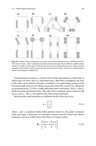 13.1 Mobile Robot Kinematics 191
(a) (b) (c) (d)
(e) (f) (g) (h)
Fig. 13.3 Mobile robot configuration examples: a two-wheel differential drive, b differential drive
with castor wheel, c three synchronously motorized and steered wheels, d three omnidirectional
wheels in triangle, e four wheels with car-like steering, f two differential traction wheels and two
omnidirectional wheels, g four motorized and steered castor wheels, and h four omnidirectional
wheels in rectangular configuration
For the purpose of analysis, a mobile robot will be represented as a rigid body on
wheels that can move only in a horizontal plane. With these assumptions the pose
of the robot can be defined with three coordinates, two representing position in the
horizontal plane and one describing orientation around the vertical axis. Relations
are presented in Fig.13.4 for a simple differential drive mechanism. Axes xG and yG
define the global coordinate frame. The robot local coordinate frame is defined with
axes xm and ym. The xm axis points in the robot forward direction.
Robot position and orientation are defined with the following vector
x =
⎡
⎣
x
y
ϕ
⎤
⎦ , (13.1)
where x and y coordinates define robot position relative to the global coordinate
frame and angle ϕ determines its orientation (rotation around vertical axis). Robot
orientation can be described also in the form of a rotation matrix
R =
⎡
⎣
cos ϕ − sin ϕ 0
sin ϕ cos ϕ 0
0 0 1
⎤
⎦ . (13.2)
 