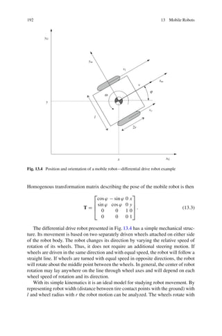 192 13 Mobile Robots
x
y
xG
yG
xm
ym
l
2r
vl
vr
v
ω
ϕ
Fig. 13.4 Position and orientation of a mobile robot—differential drive robot example
Homogenous transformation matrix describing the pose of the mobile robot is then
T =
⎡
⎢
⎢
⎣
cos ϕ − sin ϕ 0 x
sin ϕ cos ϕ 0 y
0 0 1 0
0 0 0 1
⎤
⎥
⎥
⎦ . (13.3)
The differential drive robot presented in Fig.13.4 has a simple mechanical struc-
ture. Its movement is based on two separately driven wheels attached on either side
of the robot body. The robot changes its direction by varying the relative speed of
rotation of its wheels. Thus, it does not require an additional steering motion. If
wheels are driven in the same direction and with equal speed, the robot will follow a
straight line. If wheels are turned with equal speed in opposite directions, the robot
will rotate about the middle point between the wheels. In general, the center of robot
rotation may lay anywhere on the line through wheel axes and will depend on each
wheel speed of rotation and its direction.
With its simple kinematics it is an ideal model for studying robot movement. By
representing robot width (distance between tire contact points with the ground) with
l and wheel radius with r the robot motion can be analyzed. The wheels rotate with
 