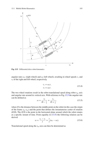 13.1 Mobile Robot Kinematics 193
xG
yG
xm
ym
x
y
l
vl
vr
v
ω
ϕ
R
L
D
ICR
Fig. 13.5 Differential drive robot kinematics
angular rates ωr (right wheel) and ωl (left wheel), resulting in wheel speeds vr and
vl of the right and left wheel, respectively
vr = ωrr,
vl = ωlr.
(13.4)
The two wheel rotations result in the robot translational speed along robot xm axis
and angular rate around its vertical axis. With reference to Fig.13.5 the angular rate
can be defined as
ω =
vl
D − l
2
=
vr
D + l
2
, (13.5)
where D is the distance between the middle point on the robot (in this case the origin
of the frame xm–ym) and the point that defines the instantaneous center of rotation
(ICR). The ICR is the point in the horizontal plane around which the robot rotates
at a specific instant of time. From equality in (13.5) the following relation can be
derived
ω =
vr − vl
l
=
r
l
(ωr − ωl). (13.6)
Translational speed along the xm axis can then be determined as
 