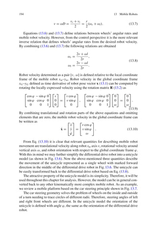 194 13 Mobile Robots
v = ωD =
vr + vl
2
=
r
2
(ωr + ωl). (13.7)
Equations (13.6) and (13.7) define relations between wheels’ angular rates and
mobile robot velocity. However, from the control perspective it is the more relevant
inverse relation that defines wheels’ angular rates from the desired robot velocity.
By combining (13.6) and (13.7) the following relations are obtained
ωr =
2v + ωl
2r
,
ωl =
2v − ωl
2r
.
(13.8)
Robot velocity determined as a pair [v, ω] is defined relative to the local coordinate
frame of the mobile robot xm–ym. Robot velocity in the global coordinate frame
xG–yG defined as time derivative of robot pose vector x (13.1) can be computed by
rotating the locally expressed velocity using the rotation matrix R (13.2) as
⎡
⎣
cos ϕ − sin ϕ 0
sin ϕ cos ϕ 0
0 0 1
⎤
⎦
⎡
⎣
v
0
0
⎤
⎦ =
⎡
⎣
v cos ϕ
v sin ϕ
0
⎤
⎦ ,
⎡
⎣
cos ϕ − sin ϕ 0
sin ϕ cos ϕ 0
0 0 1
⎤
⎦
⎡
⎣
0
0
ω
⎤
⎦ =
⎡
⎣
0
0
ω
⎤
⎦ .
(13.9)
By combining translational and rotation parts of the above equations and omitting
elements that are zero, the mobile robot velocity in the global coordinate frame can
be written as
ẋ =
⎡
⎣
ẋ
ẏ
ϕ̇
⎤
⎦ =
⎡
⎣
v cos ϕ
v sin ϕ
ω
⎤
⎦ . (13.10)
From Eq. (13.10) it is clear that relevant quantities for describing mobile robot
movement are translational velocity along robot xm axis v, rotational velocity around
vertical axis ω, and robot orientation with respect to the global coordinate frame ϕ.
With this in mind we may further simplify the differential drive robot into a unicycle
model (as shown in Fig.13.6). Now the above-mentioned three quantities describe
the movement of the unicycle represented as a single wheel with marked forward
direction in the middle of the differential drive robot in Fig.13.6. The unicycle can
be easily transformed back to the differential drive robot based on Eq. (13.8).
The attractive property of the unicycle model is its simplicity. Therefore, it will be
used throughout this chapter for analysis. However, the model can be in general con-
verted back to any other kinematically more complex mobile robot. As an example,
we review a mobile platform based on the car steering principle shown in Fig.13.7.
The car steering geometry solves the problem of wheels on the inside and outside
of a turn needing to trace circles of different radii. Therefore, steering angles of left
and right front wheels are different. In the unicycle model the orientation of the
unicycle is defined with angle ϕ, the same as the orientation of the differential drive
robot.
 