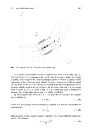 13.1 Mobile Robot Kinematics 195
xG
yG
xm
ym
x
y
vl
vr
v
ω
ϕ
Fig. 13.6 Unicycle model of a differential drive mobile robot
In the car-like problem the orientation of the mobile robot is defined by angle ϕ.
The unicycle model is positioned in the middle of the front wheels and its orientation
is defined such to achieve the same instantaneous center of rotation as defined by the
orientation of the car’s left and right wheels. The unicycle is now the third front wheel
and the ICR is positioned at the intersection point of all the three lines perpendicular to
the front wheels. Angle ψ is now defined as the deviation of the unicycle orientation
from the robot xm axis (as shown in Fig.13.7). By computing angle ψ the relation
between the car-like robot and the unicycle will be established.
By following the same principle as in (13.7), translational velocity of the unicycle
can be defined as
v = Dω, (13.11)
where D is the distance between the unicycle and the ICR. Distance D can then be
computed as
D =
v
ω
. (13.12)
Path curvature for the unicycle Ku can be defined as the inverse of the instantaneous
radius of rotation as
Ku =
1
D
=
ω
v
. (13.13)
 