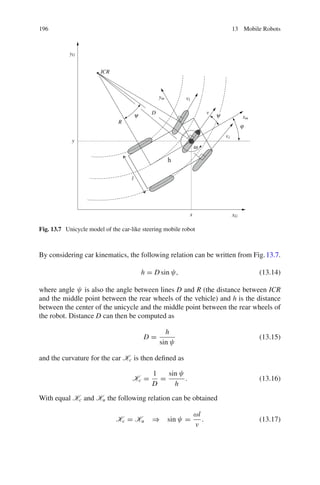 196 13 Mobile Robots
h
xG
yG
xm
ym
x
y
l
vl
vr
v
ω
ϕ
D ψ
ψ
R
ICR
Fig. 13.7 Unicycle model of the car-like steering mobile robot
By considering car kinematics, the following relation can be written from Fig.13.7.
h = D sin ψ, (13.14)
where angle ψ is also the angle between lines D and R (the distance between ICR
and the middle point between the rear wheels of the vehicle) and h is the distance
between the center of the unicycle and the middle point between the rear wheels of
the robot. Distance D can then be computed as
D =
h
sin ψ
(13.15)
and the curvature for the car Kc is then defined as
Kc =
1
D
=
sin ψ
h
. (13.16)
With equal Kc and Ku the following relation can be obtained
Kc = Ku ⇒ sin ψ =
ωl
v
. (13.17)
 