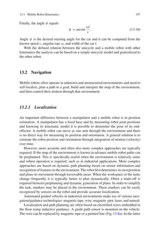 13.1 Mobile Robot Kinematics 197
Finally, the angle ψ equals
ψ = arcsin
ωl
v
. (13.18)
Angle ψ is the desired steering angle for the car and it can be computed from the
known speed v, angular rate ω, and width of the car l.
With the defined relation between the unicycle and a mobile robot with other
kinematics the analysis can be based on a simple unicycle model and generalized to
the other robot.
13.2 Navigation
Mobile robots often operate in unknown and unstructured environments and need to
self-localize, plan a path to a goal, build and interpret the map of the environment,
and then control their motion through that environment.
13.2.1 Localization
An important difference between a manipulator and a mobile robot is in position
estimation. A manipulator has a fixed base and by measuring robot joint positions
and knowing its kinematic model it is possible to determine the pose of its end-
effector. A mobile robot can move as one unit through the environment and there
is no direct way for measuring its position and orientation. A general solution is to
estimate the robot position and orientation through integration of motion (velocity)
over time.
However, more accurate and often also more complex approaches are typically
required. If the map of the environment is known in advance mobile robot paths can
be preplanned. This is specifically useful when the environment is relatively static
and robust operation is required, such as in industrial applications. More complex
approaches are based on dynamic path planning based on sensor information and
recognition of features in the environment. The robot first determines its own position
and plans its movement through traversable areas. When the workspace or the tasks
change frequently it is typically better to plan dynamically. Often a trade-off is
required between preplanning and dynamic generation of plans. In order to simplify
the task, markers may be placed in the environment. These markers can be easily
recognized by sensors on the robot and provide accurate localization.
Automated guided vehicles in industrial environments make use of various navi-
gation/guidance technologies: magnetic tape, wire, magnetic spot, laser, and natural.
Localization and path planning are often based on electrified wires embedded in
the floor using inductive guidance. A guide path sensor is mounted on the vehicle.
The wire can be replaced by magnetic tape or a painted line (Fig.13.8a). In the latter
 