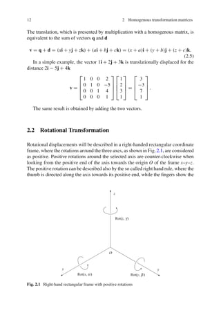 12 2 Homogenous transformation matrices
The translation, which is presented by multiplication with a homogenous matrix, is
equivalent to the sum of vectors q and d
v = q + d = (xi + yj + zk) + (ai + bj + ck) = (x + a)i + (y + b)j + (z + c)k.
(2.5)
In a simple example, the vector 1i + 2j + 3k is translationally displaced for the
distance 2i − 5j + 4k
v =
⎡
⎢
⎢
⎣
1 0 0 2
0 1 0 −5
0 0 1 4
0 0 0 1
⎤
⎥
⎥
⎦
⎡
⎢
⎢
⎣
1
2
3
1
⎤
⎥
⎥
⎦ =
⎡
⎢
⎢
⎣
3
−3
7
1
⎤
⎥
⎥
⎦ .
The same result is obtained by adding the two vectors.
2.2 Rotational Transformation
Rotational displacements will be described in a right-handed rectangular coordinate
frame, where the rotations around the three axes, as shown in Fig.2.1, are considered
as positive. Positive rotations around the selected axis are counter-clockwise when
looking from the positive end of the axis towards the origin O of the frame x–y–z.
The positive rotation can be described also by the so called right hand rule, where the
thumb is directed along the axis towards its positive end, while the fingers show the
Fig. 2.1 Right-hand rectangular frame with positive rotations
 