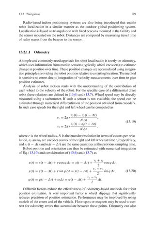 13.2 Navigation 199
Radio-based indoor positioning systems are also being introduced that enable
robot localization in a similar manner as the outdoor global positioning system.
Localization is based on triangulation with fixed beacons mounted in the facility and
the sensor mounted on the robot. Distances are computed by measuring travel time
of radio waves from the beacon to the sensor.
13.2.1.1 Odometry
A simple and commonly-used approach for robot localization is to rely on odometry,
which uses information from motion sensors (typically wheel encoders) to estimate
change in position over time. These position changes are accumulated using integra-
tion principles providing the robot position relative to a starting location. The method
is sensitive to errors due to integration of velocity measurements over time to give
position estimates.
Analysis of robot motion starts with the understanding of the contribution of
each wheel to the velocity of the robot. For the specific case of a differential drive
robot these relations are defined in (13.6) and (13.7). Wheel speed may be directly
measured using a tachometer. If such a sensor is not available, the speed can be
estimated through numerical differentiation of the position obtained from encoders.
In such case speeds for the right and left wheel can be computed as
vr = 2πr
nr(t) − nr(t − Δt)
NΔt
,
vl = 2πr
nl(t) − nl(t − Δt)
NΔt
,
(13.19)
where r is the wheel radius, N is the encoder resolution in terms of counts per revo-
lution, nr and nl are encoder counts of the right and left wheel at time t, respectively,
and nr(t − Δt) and nl(t − Δt) are the same quantities at the previous sampling time.
Robot position and orientation can then be estimated with numerical integration
of Eq. (13.10) and consideration of (13.6) and (13.7) as
x(t) = x(t − Δt) + v cos ϕΔt = x(t − Δt) +
vr + vl
2
cos ϕΔt,
y(t) = y(t − Δt) + v sin ϕΔt = x(t − Δt) +
vr + vl
2
sin ϕΔt,
ϕ(t) = ϕ(t − Δt) + ωΔt = ϕ(t − Δt) +
vr − vl
l
Δt.
(13.20)
Different factors reduce the effectiveness of odometry-based methods for robot
position estimation. A very important factor is wheel slippage that significantly
reduces precision of position estimation. Performance may be improved by using
models of the errors and of the vehicle. Floor spots or magnets may be used to cor-
rect for odometry errors that accumulate between these points. Odometry can also
 