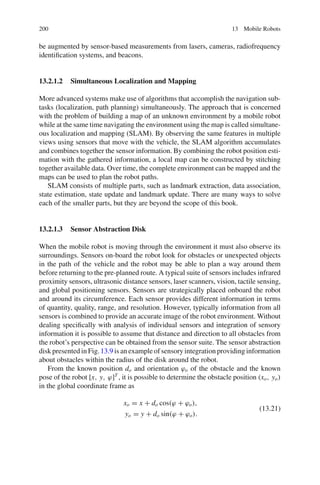 200 13 Mobile Robots
be augmented by sensor-based measurements from lasers, cameras, radiofrequency
identification systems, and beacons.
13.2.1.2 Simultaneous Localization and Mapping
More advanced systems make use of algorithms that accomplish the navigation sub-
tasks (localization, path planning) simultaneously. The approach that is concerned
with the problem of building a map of an unknown environment by a mobile robot
while at the same time navigating the environment using the map is called simultane-
ous localization and mapping (SLAM). By observing the same features in multiple
views using sensors that move with the vehicle, the SLAM algorithm accumulates
and combines together the sensor information. By combining the robot position esti-
mation with the gathered information, a local map can be constructed by stitching
together available data. Over time, the complete environment can be mapped and the
maps can be used to plan the robot paths.
SLAM consists of multiple parts, such as landmark extraction, data association,
state estimation, state update and landmark update. There are many ways to solve
each of the smaller parts, but they are beyond the scope of this book.
13.2.1.3 Sensor Abstraction Disk
When the mobile robot is moving through the environment it must also observe its
surroundings. Sensors on-board the robot look for obstacles or unexpected objects
in the path of the vehicle and the robot may be able to plan a way around them
before returning to the pre-planned route. A typical suite of sensors includes infrared
proximity sensors, ultrasonic distance sensors, laser scanners, vision, tactile sensing,
and global positioning sensors. Sensors are strategically placed onboard the robot
and around its circumference. Each sensor provides different information in terms
of quantity, quality, range, and resolution. However, typically information from all
sensors is combined to provide an accurate image of the robot environment. Without
dealing specifically with analysis of individual sensors and integration of sensory
information it is possible to assume that distance and direction to all obstacles from
the robot’s perspective can be obtained from the sensor suite. The sensor abstraction
disk presented in Fig.13.9 is an example of sensory integration providing information
about obstacles within the radius of the disk around the robot.
From the known position do and orientation ϕo of the obstacle and the known
pose of the robot [x, y, ϕ]T
, it is possible to determine the obstacle position (xo, yo)
in the global coordinate frame as
xo = x + do cos(ϕ + ϕo),
yo = y + do sin(ϕ + ϕo).
(13.21)
 