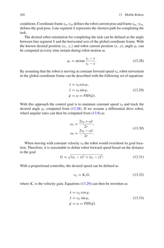 204 13 Mobile Robots
conditions. Coordinate frame xm–ym defines the robot current pose and frame xmr
–ymr
defines the goal pose. Line segment S represents the shortest path for completing the
task.
The desired robot orientation for completing the task can be defined as the angle
between line segment S and the horizontal axis of the global coordinate frame. With
the known desired position (xr, yr) and robot current position (x, y), angle ϕr can
be computed at every time instant during robot motion as
ϕr = arctan
yr − y
xr − x
. (13.28)
By assuming that the robot is moving at constant forward speed v0, robot movement
in the global coordinate frame can be described with the following set of equations
ẋ = v0 cos ϕ,
ẏ = v0 sin ϕ,
ϕ̇ = ω = PID(ϕ̃).
(13.29)
With this approach the control goal is to maintain constant speed v0 and track the
desired angle ϕr computed from (13.28). If we assume a differential drive robot,
wheel angular rates can then be computed from (13.8) as
ωr =
2v0 + ωl
2r
,
ωl =
2v0 − ωl
2r
.
(13.30)
When moving with constant velocity v0 the robot would overshoot its goal loca-
tion. Therefore, it is reasonable to define robot forward speed based on the distance
to the goal
G = (xr − x)2 + (yr − y)2. (13.31)
With a proportional controller, the desired speed can be defined as
vG = KvG, (13.32)
where Kv is the velocity gain. Equations (13.29) can then be rewritten as
ẋ = vG cos ϕ,
ẏ = vG sin ϕ,
ϕ̇ = ω = PID(ϕ̃)
(13.33)
 