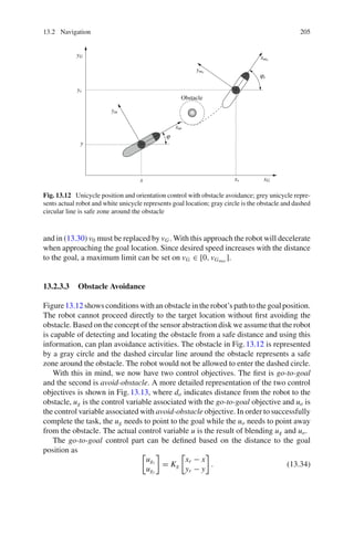 13.2 Navigation 205
xG
yG
xm
ym
xmr
ymr
xr
yr
x
y
ϕr
ϕ
Obstacle
Fig. 13.12 Unicycle position and orientation control with obstacle avoidance; grey unicycle repre-
sents actual robot and white unicycle represents goal location; gray circle is the obstacle and dashed
circular line is safe zone around the obstacle
and in (13.30) v0 must be replaced by vG. With this approach the robot will decelerate
when approaching the goal location. Since desired speed increases with the distance
to the goal, a maximum limit can be set on vG ∈ [0, vGmax
].
13.2.3.3 Obstacle Avoidance
Figure13.12 shows conditions with an obstacle in the robot’s path to the goal position.
The robot cannot proceed directly to the target location without first avoiding the
obstacle. Based on the concept of the sensor abstraction disk we assume that the robot
is capable of detecting and locating the obstacle from a safe distance and using this
information, can plan avoidance activities. The obstacle in Fig.13.12 is represented
by a gray circle and the dashed circular line around the obstacle represents a safe
zone around the obstacle. The robot would not be allowed to enter the dashed circle.
With this in mind, we now have two control objectives. The first is go-to-goal
and the second is avoid-obstacle. A more detailed representation of the two control
objectives is shown in Fig.13.13, where do indicates distance from the robot to the
obstacle, ug is the control variable associated with the go-to-goal objective and uo is
the control variable associated with avoid-obstacle objective. In order to successfully
complete the task, the ug needs to point to the goal while the uo needs to point away
from the obstacle. The actual control variable u is the result of blending ug and uo.
The go-to-goal control part can be defined based on the distance to the goal
position as
ugx
ugy
= Kg
xr − x
yr − y
. (13.34)
 
