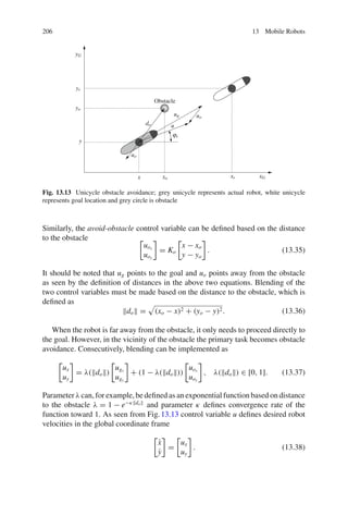 206 13 Mobile Robots
xG
yG
xr
yr
xo
yo
do u
uo
uo
ug
x
y
ϕr
Obstacle
Fig. 13.13 Unicycle obstacle avoidance; grey unicycle represents actual robot, white unicycle
represents goal location and grey circle is obstacle
Similarly, the avoid-obstacle control variable can be defined based on the distance
to the obstacle
uox
uoy
= Ko
x − xo
y − yo
. (13.35)
It should be noted that ug points to the goal and uo points away from the obstacle
as seen by the definition of distances in the above two equations. Blending of the
two control variables must be made based on the distance to the obstacle, which is
defined as
do = (xo − x)2 + (yo − y)2. (13.36)
When the robot is far away from the obstacle, it only needs to proceed directly to
the goal. However, in the vicinity of the obstacle the primary task becomes obstacle
avoidance. Consecutively, blending can be implemented as
ux
uy
= λ(do)
ugx
ugy
+ (1 − λ(do))
uox
uoy
, λ(do) ∈ [0, 1]. (13.37)
Parameter λ can, for example, be defined as an exponential function based on distance
to the obstacle λ = 1 − e−κdo
and parameter κ defines convergence rate of the
function toward 1. As seen from Fig.13.13 control variable u defines desired robot
velocities in the global coordinate frame
ẋ
ẏ
=
ux
uy
. (13.38)
 
