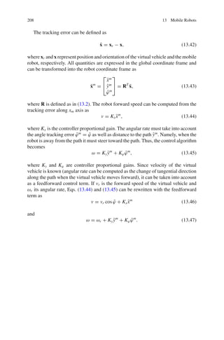 208 13 Mobile Robots
The tracking error can be defined as
x̃ = xr − x, (13.42)
where xr and x represent position and orientation of the virtual vehicle and the mobile
robot, respectively. All quantities are expressed in the global coordinate frame and
can be transformed into the robot coordinate frame as
x̃m
=
⎡
⎣
x̃m
ỹm
ϕ̃m
⎤
⎦ = RT
x̃, (13.43)
where R is defined as in (13.2). The robot forward speed can be computed from the
tracking error along xm axis as
v = Kxx̃m
, (13.44)
where Kx is the controller proportional gain. The angular rate must take into account
the angle tracking error ϕ̃m
= ϕ̃ as well as distance to the path ỹm
. Namely, when the
robot is away from the path it must steer toward the path. Thus, the control algorithm
becomes
ω = Kyỹm
+ Kϕϕ̃m
, (13.45)
where Ky and Kϕ are controller proportional gains. Since velocity of the virtual
vehicle is known (angular rate can be computed as the change of tangential direction
along the path when the virtual vehicle moves forward), it can be taken into account
as a feedforward control term. If vr is the forward speed of the virtual vehicle and
ωr its angular rate, Eqs. (13.44) and (13.45) can be rewritten with the feedforward
term as
v = vr cos ϕ̃ + Kxx̃m
(13.46)
and
ω = ωr + Kyỹm
+ Kϕϕ̃m
. (13.47)
 