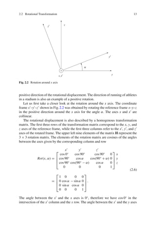 2.2 Rotational Transformation 13
Fig. 2.2 Rotation around x axis
positive direction of the rotational displacement. The direction of running of athletes
in a stadium is also an example of a positive rotation.
Let us first take a closer look at the rotation around the x axis. The coordinate
frame x
–y
–z
shown in Fig.2.2 was obtained by rotating the reference frame x–y–z
in the positive direction around the x axis for the angle α. The axes x and x
are
collinear.
The rotational displacement is also described by a homogenous transformation
matrix. The first three rows of the transformation matrix correspond to the x, y, and
z axes of the reference frame, while the first three columns refer to the x
, y
, and z
axes of the rotated frame. The upper left nine elements of the matrix H represent the
3 × 3 rotation matrix. The elements of the rotation matrix are cosines of the angles
between the axes given by the corresponding column and row
Rot(x, α) =
x
y
z
⎡
⎢
⎢
⎣
cos 0◦
cos 90◦
cos 90◦
0
cos 90◦
cos α cos(90◦
+ α) 0
cos 90◦
cos(90◦
− α) cos α 0
0 0 0 1
⎤
⎥
⎥
⎦
x
y
z
=
⎡
⎢
⎢
⎣
1 0 0 0
0 cos α − sin α 0
0 sin α cos α 0
0 0 0 1
⎤
⎥
⎥
⎦
.
(2.6)
The angle between the x
and the x axes is 0◦
, therefore we have cos 0◦
in the
intersection of the x
column and the x row. The angle between the x
and the y axes
 