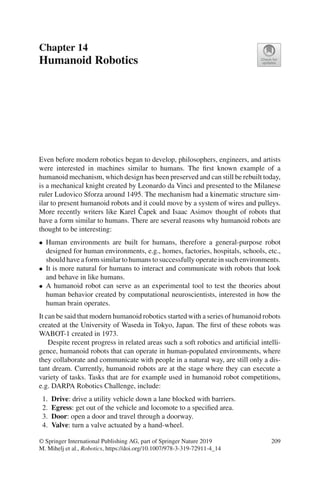 Chapter 14
Humanoid Robotics
Even before modern robotics began to develop, philosophers, engineers, and artists
were interested in machines similar to humans. The first known example of a
humanoid mechanism, which design has been preserved and can still be rebuilt today,
is a mechanical knight created by Leonardo da Vinci and presented to the Milanese
ruler Ludovico Sforza around 1495. The mechanism had a kinematic structure sim-
ilar to present humanoid robots and it could move by a system of wires and pulleys.
More recently writers like Karel Čapek and Isaac Asimov thought of robots that
have a form similar to humans. There are several reasons why humanoid robots are
thought to be interesting:
• Human environments are built for humans, therefore a general-purpose robot
designed for human environments, e.g., homes, factories, hospitals, schools, etc.,
should have a form similar to humans to successfully operate in such environments.
• It is more natural for humans to interact and communicate with robots that look
and behave in like humans.
• A humanoid robot can serve as an experimental tool to test the theories about
human behavior created by computational neuroscientists, interested in how the
human brain operates.
It can be said that modern humanoid robotics started with a series of humanoid robots
created at the University of Waseda in Tokyo, Japan. The first of these robots was
WABOT-1 created in 1973.
Despite recent progress in related areas such a soft robotics and artificial intelli-
gence, humanoid robots that can operate in human-populated environments, where
they collaborate and communicate with people in a natural way, are still only a dis-
tant dream. Currently, humanoid robots are at the stage where they can execute a
variety of tasks. Tasks that are for example used in humanoid robot competitions,
e.g. DARPA Robotics Challenge, include:
1. Drive: drive a utility vehicle down a lane blocked with barriers.
2. Egress: get out of the vehicle and locomote to a specified area.
3. Door: open a door and travel through a doorway.
4. Valve: turn a valve actuated by a hand-wheel.
© Springer International Publishing AG, part of Springer Nature 2019
M. Mihelj et al., Robotics, https://doi.org/10.1007/978-3-319-72911-4_14
209
 