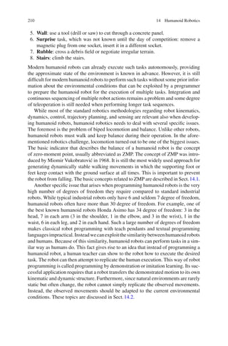 210 14 Humanoid Robotics
5. Wall: use a tool (drill or saw) to cut through a concrete panel.
6. Surprise task, which was not known until the day of competition: remove a
magnetic plug from one socket, insert it in a different socket.
7. Rubble: cross a debris field or negotiate irregular terrain.
8. Stairs: climb the stairs.
Modern humanoid robots can already execute such tasks autonomously, providing
the approximate state of the environment is known in advance. However, it is still
difficult for modern humanoid robots to perform such tasks without some prior infor-
mation about the environmental conditions that can be exploited by a programmer
to prepare the humanoid robot for the execution of multiple tasks. Integration and
continuous sequencing of multiple robot actions remains a problem and some degree
of teleoperation is still needed when performing longer task sequences.
While most of the standard robotics methodologies regarding robot kinematics,
dynamics, control, trajectory planning, and sensing are relevant also when develop-
ing humanoid robots, humanoid robotics needs to deal with several specific issues.
The foremost is the problem of biped locomotion and balance. Unlike other robots,
humanoid robots must walk and keep balance during their operation. In the afore-
mentioned robotics challenge, locomotion turned out to be one of the biggest issues.
The basic indicator that describes the balance of a humanoid robot is the concept
of zero-moment point, usually abbreviated as ZMP. The concept of ZMP was intro-
duced by Miomir Vukobratović in 1968. It is still the most widely used approach for
generating dynamically stable walking movements in which the supporting foot or
feet keep contact with the ground surface at all times. This is important to prevent
the robot from falling. The basic concepts related to ZMP are described in Sect.14.1.
Another specific issue that arises when programming humanoid robots is the very
high number of degrees of freedom they require compared to standard industrial
robots. While typical industrial robots only have 6 and seldom 7 degree of freedom,
humanoid robots often have more than 30 degree of freedom. For example, one of
the best known humanoid robots Honda Asimo has 34 degree of freedom: 3 in the
head, 7 in each arm (3 in the shoulder, 1 in the elbow, and 3 in the wrist), 1 in the
waist, 6 in each leg, and 2 in each hand. Such a large number of degrees of freedom
makes classical robot programming with teach pendants and textual programming
languagesimpractical.Insteadwecanexploitthesimilaritybetweenhumanoidrobots
and humans. Because of this similarity, humanoid robots can perform tasks in a sim-
ilar way as humans do. This fact gives rise to an idea that instead of programming a
humanoid robot, a human teacher can show to the robot how to execute the desired
task. The robot can then attempt to replicate the human execution. This way of robot
programming is called programming by demonstration or imitation learning. Its suc-
cessful application requires that a robot transfers the demonstrated motion to its own
kinematic and dynamic structure. Furthermore, since natural environments are rarely
static but often change, the robot cannot simply replicate the observed movements.
Instead, the observed movements should be adapted to the current environmental
conditions. These topics are discussed in Sect.14.2.
 