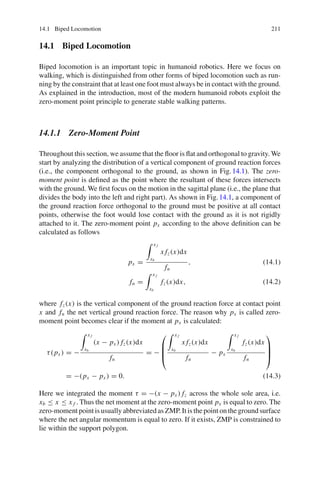 14.1 Biped Locomotion 211
14.1 Biped Locomotion
Biped locomotion is an important topic in humanoid robotics. Here we focus on
walking, which is distinguished from other forms of biped locomotion such as run-
ning by the constraint that at least one foot must always be in contact with the ground.
As explained in the introduction, most of the modern humanoid robots exploit the
zero-moment point principle to generate stable walking patterns.
14.1.1 Zero-Moment Point
Throughout this section, we assume that the floor is flat and orthogonal to gravity. We
start by analyzing the distribution of a vertical component of ground reaction forces
(i.e., the component orthogonal to the ground, as shown in Fig.14.1). The zero-
moment point is defined as the point where the resultant of these forces intersects
with the ground. We first focus on the motion in the sagittal plane (i.e., the plane that
divides the body into the left and right part). As shown in Fig.14.1, a component of
the ground reaction force orthogonal to the ground must be positive at all contact
points, otherwise the foot would lose contact with the ground as it is not rigidly
attached to it. The zero-moment point px according to the above definition can be
calculated as follows
px =
 x f
xb
x fz(x)dx
fn
, (14.1)
fn =
 x f
xb
fz(x)dx, (14.2)
where fz(x) is the vertical component of the ground reaction force at contact point
x and fn the net vertical ground reaction force. The reason why px is called zero-
moment point becomes clear if the moment at px is calculated:
τ(px ) = −
 x f
xb
(x − px ) fz(x)dx
fn
= −
⎛
⎜
⎜
⎝
 x f
xb
x fz(x)dx
fn
− px
 x f
xb
fz(x)dx
fn
⎞
⎟
⎟
⎠
= −(px − px ) = 0. (14.3)
Here we integrated the moment τ = −(x − px ) fz across the whole sole area, i.e.
xb ≤ x ≤ x f . Thus the net moment at the zero-moment point px is equal to zero. The
zero-moment point is usually abbreviated as ZMP. It is the point on the ground surface
where the net angular momentum is equal to zero. If it exists, ZMP is constrained to
lie within the support polygon.
 
