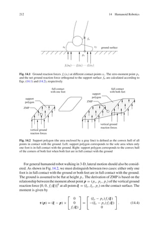 212 14 Humanoid Robotics
xb xf ground surface
fz(xb) fz(xi) fz(xf )
fn
px
··· ···
Fig. 14.1 Ground reaction forces fz(xi ) at different contact points xi . The zero-moment point px
and the net ground reaction force orthogonal to the support surface fn are calculated according to
Eqs. (14.1) and (14.2), respectively
full contact
with one foot
full contact
with both feet
support
polygon
support
polygon
ZMP
ZMP
vertical ground
reaction forces
vertical ground
reaction forces
Fig. 14.2 Support polygon (the area enclosed by a gray line) is defined as the convex hull of all
points in contact with the ground. Left: support polygon corresponds to the sole area when only
one foot is in full contact with the ground. Right: support polygon corresponds to the convex hull
of the corners of both feet when both feet are in full contact with the ground
For general humanoid robot walking in 3-D, lateral motion should also be consid-
ered. As shown in Fig.14.2, we must distinguish between two cases: either only one
foot is in full contact with the ground or both feet are in full contact with the ground.
The ground is assumed to be flat at height pz. The derivation of ZMP is based on the
relationship between the moment about point p
p
p = (px , py, pz) of the vertical ground
reaction force [0, 0, fz(ξ
ξ
ξ)]T
at all points ξ
ξ
ξ = (ξx , ξy, pz) on the contact surface. The
moment is given by
τ
τ
τ(p
p
p) = (ξ
ξ
ξ − p
p
p) ×
⎡
⎣
0
0
fz(ξ
ξ
ξ)
⎤
⎦ =
⎡
⎣
(ξy − py) fz(ξ
ξ
ξ)
−(ξx − px ) fz(ξ
ξ
ξ)
0
⎤
⎦ . (14.4)
 