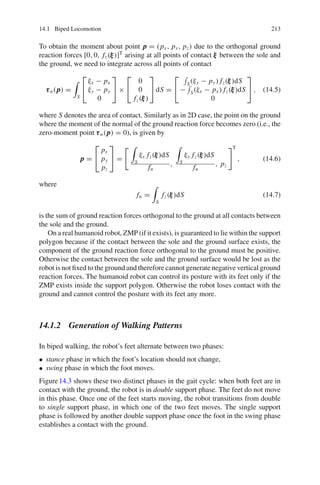 14.1 Biped Locomotion 213
To obtain the moment about point p
p
p = (px , py, pz) due to the orthogonal ground
reaction forces [0, 0, fz(ξ
ξ
ξ)]T
arising at all points of contact ξ
ξ
ξ between the sole and
the ground, we need to integrate across all points of contact
τ
τ
τn(p
p
p) =

S
⎡
⎣
ξx − px
ξy − py
0
⎤
⎦ ×
⎡
⎣
0
0
fz(ξ
ξ
ξ)
⎤
⎦ dS =
⎡
⎣
S(ξy − py) fz(ξ
ξ
ξ)dS
− S(ξx − px ) fz(ξ
ξ
ξ)dS
0
⎤
⎦ , (14.5)
where S denotes the area of contact. Similarly as in 2D case, the point on the ground
where the moment of the normal of the ground reaction force becomes zero (i.e., the
zero-moment point τ
τ
τn(p
p
p) = 0), is given by
p
p
p =
⎡
⎣
px
py
pz
⎤
⎦ =
 
S
ξx fz(ξ
ξ
ξ)dS
fn
,

S
ξy fz(ξ
ξ
ξ)dS
fn
, pz
T
, (14.6)
where
fn =

S
fz(ξ
ξ
ξ)dS (14.7)
is the sum of ground reaction forces orthogonal to the ground at all contacts between
the sole and the ground.
On a real humanoid robot, ZMP (if it exists), is guaranteed to lie within the support
polygon because if the contact between the sole and the ground surface exists, the
component of the ground reaction force orthogonal to the ground must be positive.
Otherwise the contact between the sole and the ground surface would be lost as the
robot is not fixed to the ground and therefore cannot generate negative vertical ground
reaction forces. The humanoid robot can control its posture with its feet only if the
ZMP exists inside the support polygon. Otherwise the robot loses contact with the
ground and cannot control the posture with its feet any more.
14.1.2 Generation of Walking Patterns
In biped walking, the robot’s feet alternate between two phases:
• stance phase in which the foot’s location should not change,
• swing phase in which the foot moves.
Figure14.3 shows these two distinct phases in the gait cycle: when both feet are in
contact with the ground, the robot is in double support phase. The feet do not move
in this phase. Once one of the feet starts moving, the robot transitions from double
to single support phase, in which one of the two feet moves. The single support
phase is followed by another double support phase once the foot in the swing phase
establishes a contact with the ground.
 