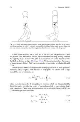 214 14 Humanoid Robotics
COM
COM
Fig. 14.3 Single and double support phase. In the double support phase, both feet are in contact
with the ground and the robot’s weight is supported by both legs. In the single support phase, one
foot is in motion, whereas the other foot supporting the robot is in contact with the ground
In ZMP-based walking, one or both feet of the robot are always in contact with
the ground. Thus ZMP exists and the robot can keep balance by making sure that
the support polygon contains the ZMP. However, the robot cannot directly control
the ZMP as defined in Eqs. (14.1) and (14.6). We therefore introduce the concept
of center of mass (COM). ZMP can be controlled by exploiting its relationship with
COM.
Center of mass (COM) is defined as the average position of all body parts of a
humanoid robot, weighted with the mass of body parts. For a robot with D rigid
links, COM can be calculated as:
c
c
c =
D
i=1 mic
c
ci
M
, M =
D

i=1
mi , (14.8)
where mi is the mass of i-th link and c
c
ci its position, which can be calculated by
direct kinematics provided the center of mass of each link is known in the link’s
local coordinates. With some approximations, the relationship between ZMP and
COM can be specified as follows
px = cx −
(cz − pz)c̈x
c̈z + g
, (14.9)
py = cy −
(cz − pz)c̈y
c̈z + g
, (14.10)
 