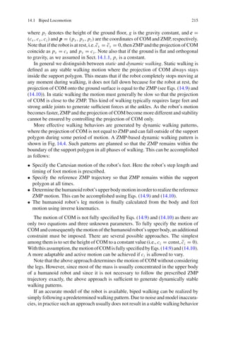 14.1 Biped Locomotion 215
where pz denotes the height of the ground floor, g is the gravity constant, and c
c
c =
(cx , cy, cz) and p
p
p = (px , py, pz) are the coordinates of COM and ZMP, respectively.
Note that if the robot is at rest, i.e. c̈x = c̈y = 0, then ZMP and the projection of COM
coincide as px = cx and py = cy. Note also that if the ground is flat and orthogonal
to gravity, as we assumed in Sect.14.1.1, pz is a constant.
In general we distinguish between static and dynamic walking. Static walking is
defined as any stable walking motion where the projection of COM always stays
inside the support polygon. This means that if the robot completely stops moving at
any moment during walking, it does not fall down because for the robot at rest, the
projection of COM onto the ground surface is equal to the ZMP (see Eqs. (14.9) and
(14.10)). In static walking the motion must generally be slow so that the projection
of COM is close to the ZMP. This kind of walking typically requires large feet and
strong ankle joints to generate sufficient forces at the ankles. As the robot’s motion
becomes faster, ZMP and the projection of COM become more different and stability
cannot be ensured by controlling the projection of COM only.
More effective walking behaviors are generated by dynamic walking patterns,
where the projection of COM is not equal to ZMP and can fall outside of the support
polygon during some period of motion. A ZMP-based dynamic walking pattern is
shown in Fig.14.4. Such patterns are planned so that the ZMP remains within the
boundary of the support polygon in all phases of walking. This can be accomplished
as follows:
• Specify the Cartesian motion of the robot’s feet. Here the robot’s step length and
timing of foot motion is prescribed.
• Specify the reference ZMP trajectory so that ZMP remains within the support
polygon at all times.
• Determinethehumanoidrobot’supperbodymotioninordertorealizethereference
ZMP motion. This can be accomplished using Eqs. (14.9) and (14.10).
• The humanoid robot’s leg motion is finally calculated from the body and feet
motion using inverse kinematics.
The motion of COM is not fully specified by Eqs. (14.9) and (14.10) as there are
only two equations and three unknown parameters. To fully specify the motion of
COM and consequently the motion of the humanoid robot’s upper body, an additional
constraint must be imposed. There are several possible approaches. The simplest
among them is to set the height of COM to a constant value (i.e., cz = const, c̈z = 0).
Withthisassumption,themotionofCOMisfullyspecifiedbyEqs.(14.9)and(14.10).
A more adaptable and active motion can be achieved if cz is allowed to vary.
Note that the above approach determines the motion of COM without considering
the legs. However, since most of the mass is usually concentrated in the upper body
of a humanoid robot and since it is not necessary to follow the prescribed ZMP
trajectory exactly, the above approach is sufficient to generate dynamically stable
walking patterns.
If an accurate model of the robot is available, biped walking can be realized by
simply following a predetermined walking pattern. Due to noise and model inaccura-
cies, in practice such an approach usually does not result in a stable walking behavior
 