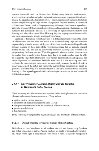 14.2 Imitation Learning 217
towards humanoid robots at disaster sites. Unlike many industrial environments,
whererobotsarewidelyusedtoday,suchenvironmentscannotbepreparedinadvance
to ease the operation of a humanoid robot. The programming of humanoid robots is
further complicated by the large number of degrees of freedom involved in humanoid
robot motion. Hence classic robot programming techniques based on teach pendants,
carefully prepared off-line simulation systems, and programming languages are not
sufficient for humanoids. Instead, it is necessary to equip humanoid robots with
learning and adaptation capabilities. This way they can be programmed more easily
and even autonomously acquire additional knowledge.
Learning of humanoid robot behaviors is a difficult problem because the space
of all humanoid robot motions that needs to be explored is very large and increases
exponentially with the number of degrees of freedom. A solution to this problem is
to focus learning on those parts of the robot motion space that are actually relevant
for the desired task. This can be achieved by imitation learning, also referred to as
programming by demonstration. With this approach, a human teacher demonstrates
to a robot how to perform the desired task. For it to work, a robot must be able
to extract the important information from human demonstration and replicate the
essential parts of task execution. While in most cases it is not necessary to exactly
replicate the demonstrated movements to successfully execute the desired task, it
is advantageous if the robot can mimic the demonstrated movement as much as
possible. Since the body of a humanoid robot is similar to a human body, imitation
learning is often a good approach to focus learning on the relevant parts of humanoid
robot motion space.
14.2.1 Observation of Human Motion and Its Transfer
to Humanoid Robot Motion
There are many possible measurement systems and technologies that can be used to
observe and measure human movements. They include
• optical motion capture systems,
• ensembles of inertial measurement units (IMU),
• computer vision methods for the estimation of human motion,
• passive exoskeletons,
• hand guiding.
In the following we explain the major advantages and drawbacks of these systems.
14.2.1.1 Optical Tracking Devices for Human Motion Capture
Optical trackers are based on a set of markers attached to a human body. Markers
can either be passive or active. Passive markers are made of retroreflective materi-
als, which reflect light in the direction from where it came. In systems with passive
 