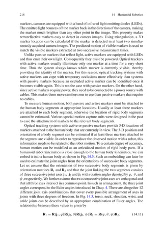 218 14 Humanoid Robotics
markers, cameras are equipped with a band of infrared light emitting diodes (LEDs).
The emitted light bounces off the marker back in the direction of the camera, making
the marker much brighter than any other point in the image. This property makes
retroreflective markers easy to detect in camera images. Using triangulation, a 3D
marker location can be calculated if the marker is detected in at least two simulta-
neously acquired camera images. The predicted motion of visible markers is used to
match the visible markers extracted at two successive measurement times.
Unlike passive markers that reflect light, active markers are equipped with LEDs
and thus emit their own light. Consequently they must be powered. Optical trackers
with active markers usually illuminate only one marker at a time for a very short
time. Thus the system always knows which marker is currently visible, thereby
providing the identity of the marker. For this reason, optical tracking systems with
active markers can cope with temporary occlusions more effectively than systems
with passive markers because an occluded active marker can be identified once it
becomes visible again. This is not the case with passive markers. On the other hand,
since active markers require power, they need to be connected to a power source with
cables. This makes them more cumbersome to use than passive markers that require
no cables.
To measure human motion, both passive and active markers must be attached to
the human body segments at appropriate locations. Usually at least three markers
are attached to each body segment, otherwise the location of rigid body segments
cannot be estimated. Various special motion capture suits were designed in the past
to ease the attachment of markers to the relevant body segments.
Optical tracking systems with active or passive markers provide 3-D locations of
markers attached to the human body that are currently in view. The 3-D position and
orientation of a body segment can be estimated if at least three markers attached to
the segment are visible. In order to reproduce the observed motion with a robot, this
information needs to be related to the robot motion. To a certain degree of accuracy,
human motion can be modelled as an articulated motion of rigid body parts. If a
humanoid robot kinematics is close enough to the human body kinematics, we can
embed it into a human body as shown in Fig.14.5. Such an embedding can later be
used to estimate the joint angles from the orientations of successive body segments.
Let us assume that the orientation of two successive body segments is given by
orientation matrices R1 and R2 and that the joint linking the two segments consists
of three successive joint axes j1, j2 and j3 with rotation angles denoted by ϕ, θ, and
ψ, respectively. We further assume that two consecutive joint axes are orthogonal and
that all three axes intersect in a common point. In such an arrangement, the three joint
angles correspond to the Euler angles introduced in Chap. 4. There are altogether 12
different joint axis combinations that cover every possible arrangement of axes in
joints with three degrees of freedom. In Fig.14.5, torso, neck, shoulder, wrist, and
ankle joints can be described by an appropriate combination of Euler angles. The
relationship between these values is given by
R1 = R(j1, ϕ)R(j2, θ)R(j3, ψ)R2 = R(ϕ, θ, ψ)R2. (14.11)
 