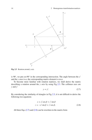 14 2 Homogenous transformation matrices
Fig. 2.3 Rotation around y axis
is 90◦
, we put cos 90◦
in the corresponding intersection. The angle between the y
and the y axes is α, the corresponding matrix element is cos α.
To become more familiar with rotation matrices, we shall derive the matrix
describing a rotation around the y axis by using Fig.2.3. The collinear axes are
y and y
y = y
. (2.7)
By considering the similarity of triangles in Fig.2.3, it is not difficult to derive the
following two equations
x = x
cos β + z
sin β
z = −x
sin β + z
cos β. (2.8)
All three Eqs.(2.7) and (2.8) can be rewritten in the matrix form
 