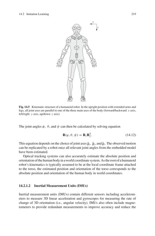 14.2 Imitation Learning 219
y
z
Fig. 14.5 Kinematic structure of a humanoid robot. In the upright position with extended arms and
legs, all joint axes are parallel to one of the three main axes of the body (forward/backward: x axis,
left/right: y axis, up/down: z axis)
The joint angles φ, θ, and ψ can then be calculated by solving equation
R(ϕ, θ, ψ) = R1RT
2 . (14.12)
This equation depends on the choice of joint axes j1, j2, and j3. The observed motion
can be replicated by a robot once all relevant joint angles from the embedded model
have been estimated.
Optical tracking systems can also accurately estimate the absolute position and
orientationofthehumanbodyinaworldcoordinatesystem.Astherootofahumanoid
robot’s kinematics is typically assumed to be at the local coordinate frame attached
to the torso, the estimated position and orientation of the torso corresponds to the
absolute position and orientation of the human body in world coordinates.
14.2.1.2 Inertial Measurement Units (IMUs)
Inertial measurement units (IMUs) contain different sensors including accelerom-
eters to measure 3D linear acceleration and gyroscopes for measuring the rate of
change of 3D orientation (i.e., angular velocity). IMUs also often include magne-
tometers to provide redundant measurements to improve accuracy and reduce the
 