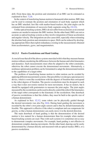 220 14 Humanoid Robotics
drift. From these data, the position and orientation of an IMU can be estimated as
explained in Sect. 7.2.6.
In the context of transferring human motion to humanoid robot motion, IMU data
can be used to estimate the position and orientation of each body segment which
has an IMU attached. Just like with marker-based trackers, the joint angles can be
estimated from orientations of successive body segments using Eq. (14.12).
Unlike optical tracking systems, IMUs do not suffer from occlusions as no external
cameras are needed to measure the IMU motion. On the other hand, IMUs are not as
accurate as optical tracking systems as they involve integration of linear acceleration
and angular velocity. The integration can also cause drift, especially when estimating
the absolute body position and orientation in space. Drift can be reduced by develop-
ing appropriate filters that exploit redundancy existing in the measurements obtained
from accelerometers, gyros, and magnetometers.
14.2.1.3 Passive Exoskeletons and Hand Guiding
A crucial issue that all of the above systems must deal with is that they measure human
motion without considering the differences between the human and robot kinematics
and dynamics. Such measurements must often be adapted to the robot constraints,
otherwise the robot cannot execute the demonstrated movements. Alternatively, a
nonlinear optimization problem can be formulated to adapt the demonstrated motion
to the capabilities of a target robot.
The problem of transferring human motion to robot motion can be avoided by
applyingdifferentmeasurementsystems.Onepossibilityistodesignaspecialpassive
device, which is worn like exoskeleton with the degrees of freedom that correspond
to the robot degrees of freedom. The passive exoskeleton must be designed in such
a way that it does not restrict motion for most movements. It has no motors, but it
should be equipped with goniometers to measure the joint angles. The joint angles
measured by the exoskeleton can be used to directly control the robot if the kinematics
of the target robot corresponds to the kinematic of the exoskeleton. One drawback
of passive exoskeletons is that like clothes, they must be built to the specific size of
a human demonstrator.
As explained in Sect. 12.3.2, some robots can be physically guided through
the desired movements (see also Fig.14.6). During hand guiding the movement is
recorded by the robot’s own joint angle sensors and is thus by default kinematically
feasible. This approach is effective if the robot is compliant and can compensate for
gravity, so that a human demonstrator can easily move it in the desired direction.
The main drawback of hand guiding is that the demonstration of the desired
motion is less natural for a human demonstrator than for example when marker-
based tracking systems are used. Thus with such systems it is sometimes not as easy
to demonstrate complex movements. For example, hand guiding is not effective to
demonstrate complex dancing movements. On the other hand, dancing can be easily
demonstrated by a human directly and measured with an optical tracker, IMUs, or a
passive exoskeleton.
 