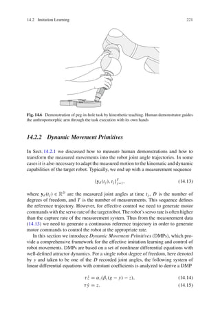 14.2 Imitation Learning 221
Fig. 14.6 Demonstration of peg-in-hole task by kinesthetic teaching. Human demonstrator guides
the anthropomorphic arm through the task execution with its own hands
14.2.2 Dynamic Movement Primitives
In Sect.14.2.1 we discussed how to measure human demonstrations and how to
transform the measured movements into the robot joint angle trajectories. In some
cases it is also necessary to adapt the measured motion to the kinematic and dynamic
capabilities of the target robot. Typically, we end up with a measurement sequence
{yd(tj ), tj }T
j=1, (14.13)
where yd(tj ) ∈ RD
are the measured joint angles at time tj , D is the number of
degrees of freedom, and T is the number of measurements. This sequence defines
the reference trajectory. However, for effective control we need to generate motor
commands with the servo rate of the target robot. The robot’s servo rate is often higher
than the capture rate of the measurement system. Thus from the measurement data
(14.13) we need to generate a continuous reference trajectory in order to generate
motor commands to control the robot at the appropriate rate.
In this section we introduce Dynamic Movement Primitives (DMPs), which pro-
vide a comprehensive framework for the effective imitation learning and control of
robot movements. DMPs are based on a set of nonlinear differential equations with
well-defined attractor dynamics. For a single robot degree of freedom, here denoted
by y and taken to be one of the D recorded joint angles, the following system of
linear differential equations with constant coefficients is analyzed to derive a DMP
τż = αz(βz(g − y) − z), (14.14)
τ ẏ = z. (14.15)
 