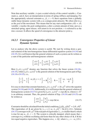 222 14 Humanoid Robotics
Note that auxiliary variable z is just a scaled velocity of the control variable y. Con-
stants αz and βz have an interpretation in terms of spring stiffness and damping. For
the appropriately selected constants αz, βz, τ  0, these equations form a globally
stable linear dynamic system with g as a unique point attractor. We often refer to g
as the goal of the movement. This means that for any start configuration y(0) = y0,
variable y reaches the goal configuration g after a certain amount of time, just as a
stretched spring, upon release, will return to its rest position. τ is referred to as the
time constant. It affects the speed of convergence to the attractor point g.
14.2.3 Convergence Properties of Linear
Dynamic Systems
Let us analyze why the above system is useful. We start by writing down a gen-
eral solution of the non-homogenous linear differential equation system (14.14) and
(14.15). It is well known that the general solution of such a system can be written as
a sum of the particular and homogeneous solution

z(t)
y(t)

=

zp(t)
yp(t)]

+

zh(t)
yh(t)

. (14.16)
Here [zp(t), yp(t)]T
denotes any function that solves the linear system (14.14)–
(14.15), while [zh(t), yh(t)]T
is the general solution of the homogeneous part of Eqs.
(14.14)–(14.15), i.e.,

ż
ẏ

=
1
τ

−αz(βz y + z)
z

= A

z
y

, A =
1
τ

−αz −αzβz
1 0

.
It is easy to check that constant function [zp(t), yp(t)]T
= [0, g]T
solves the equation
system (14.14) and (14.15). Additionally, it is well known that the general solution of
homogeneous system (14.17) is given by [zh(t), yh(t)]T
= exp (At) c, where c ∈ R2
is an arbitrary constant. Thus, the general solution of Eqs. (14.14) and (14.15) can
be written as 
z(t)
y(t)

=

0
g

+ exp (At) c. (14.17)
Constantc shouldbecalculatedfromtheinitialconditions,[z(0), y(0)]T
= [z0, y0]T
.
The eigenvalues of A are given by λ1,2 =

−αz ±

α2
z − 4αzβz

/(2τ). Solution
(14.17) converges to [0, g]T
if the real part of eigenvalues λ1,2 is smaller than 0, which
is true for any αz, βz, τ  0. The system is critically damped, which means that y
converges to g without oscillating and faster than for any other choice of A, if A has
two equal negative eigenvalues. This happens at αz = 4βz where λ1,2 = −αz/(2τ).
 