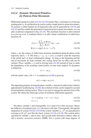 14.2 Imitation Learning 223
14.2.4 Dynamic Movement Primitives
for Point-to-Point Movements
Differential equation system (14.14)–(14.15) ensures that y converges to g from any
starting point y0. It can therefore be used to realize simple point-to-point movements.
To increase a rather limited set of trajectories that can be generated by (14.14) and
(14.15) and thus enable the generation of general point-to-point movements, we can
add a nonlinear component to Eq. (14.14). This nonlinear function is often referred
to as forcing term. A standard choice is to add a linear combination of radial basis
functions Ψi
f (x) =
N
i=1 wi Ψi (x)
N
i=1 Ψi (x)
x(g − y0), (14.18)
Ψi (x) = exp

−hi (x − ci )2

, (14.19)
where ci are the centers of radial basis functions distributed along the phase of the
trajectory and hi  0. The term g − y0, y0 = y(t1), is used to scale the trajectory
if the initial and / or final configuration change. As long as the beginning and the
end of movement are kept constant, this scaling factor has no effect and can be
omitted. Phase variable x is used in forcing term (14.18) instead of time to make
the dependency of the resulting control policy on time more implicit. Its dynamics
is defined by
τẋ = −αx x, (14.20)
with the initial value x(0) = 1. A solution to (14.20) is given by
x(t) = exp (−αx t/τ) . (14.21)
The appealing property of using the phase variable x instead of explicit time is that by
appropriately modifying Eq. (14.20), the evolution of time can be stopped to account
for perturbations during motion. There is no need to manage the internal clock of the
system. We obtain the following system of nonlinear differential equations
τż = αz(βz(g − y) − z) + f (x), (14.22)
τ ẏ = z. (14.23)
The phase variable x and consequently f (x) tend to 0 as time increases. Hence
the influence of nonlinear term f (x) decreases with time. Consequently, through the
integration of system (14.22)–(14.23) the system variables [z, y]T
are guaranteed to
converge to [0, g]T
, just like the linear system (14.14)–(14.15). The control policy
specified by variable y and its first- and second-order derivatives defines what we
call a dynamic movement primitive (DMP). For a system with many degrees of
 