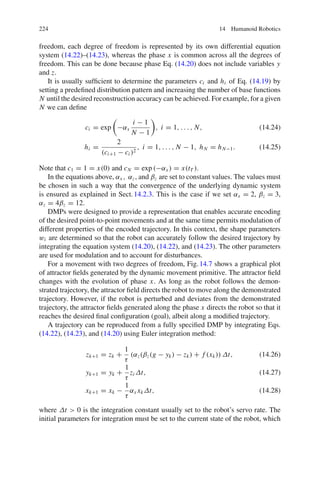 224 14 Humanoid Robotics
freedom, each degree of freedom is represented by its own differential equation
system (14.22)–(14.23), whereas the phase x is common across all the degrees of
freedom. This can be done because phase Eq. (14.20) does not include variables y
and z.
It is usually sufficient to determine the parameters ci and hi of Eq. (14.19) by
setting a predefined distribution pattern and increasing the number of base functions
N until the desired reconstruction accuracy can be achieved. For example, for a given
N we can define
ci = exp

−αx
i − 1
N − 1

, i = 1, . . . , N, (14.24)
hi =
2
(ci+1 − ci )2
, i = 1, . . . , N − 1, hN = hN−1. (14.25)
Note that c1 = 1 = x(0) and cN = exp (−αx ) = x(tT ).
In the equations above, αx , αz, and βz are set to constant values. The values must
be chosen in such a way that the convergence of the underlying dynamic system
is ensured as explained in Sect.14.2.3. This is the case if we set αx = 2, βz = 3,
αz = 4βz = 12.
DMPs were designed to provide a representation that enables accurate encoding
of the desired point-to-point movements and at the same time permits modulation of
different properties of the encoded trajectory. In this context, the shape parameters
wi are determined so that the robot can accurately follow the desired trajectory by
integrating the equation system (14.20), (14.22), and (14.23). The other parameters
are used for modulation and to account for disturbances.
For a movement with two degrees of freedom, Fig.14.7 shows a graphical plot
of attractor fields generated by the dynamic movement primitive. The attractor field
changes with the evolution of phase x. As long as the robot follows the demon-
strated trajectory, the attractor field directs the robot to move along the demonstrated
trajectory. However, if the robot is perturbed and deviates from the demonstrated
trajectory, the attractor fields generated along the phase x directs the robot so that it
reaches the desired final configuration (goal), albeit along a modified trajectory.
A trajectory can be reproduced from a fully specified DMP by integrating Eqs.
(14.22), (14.23), and (14.20) using Euler integration method:
zk+1 = zk +
1
τ
(αz(βz(g − yk) − zk) + f (xk)) Δt, (14.26)
yk+1 = yk +
1
τ
zi Δt, (14.27)
xk+1 = xk −
1
τ
αx xkΔt, (14.28)
where Δt  0 is the integration constant usually set to the robot’s servo rate. The
initial parameters for integration must be set to the current state of the robot, which
 