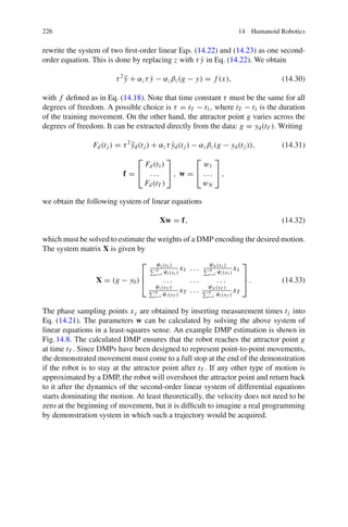 226 14 Humanoid Robotics
rewrite the system of two first-order linear Eqs. (14.22) and (14.23) as one second-
order equation. This is done by replacing z with τ ẏ in Eq. (14.22). We obtain
τ2
ÿ + αzτ ẏ − αzβz(g − y) = f (x), (14.30)
with f defined as in Eq. (14.18). Note that time constant τ must be the same for all
degrees of freedom. A possible choice is τ = tT − t1, where tT − t1 is the duration
of the training movement. On the other hand, the attractor point g varies across the
degrees of freedom. It can be extracted directly from the data: g = yd(tT ). Writing
Fd(tj ) = τ2
ÿd(tj ) + αzτ ẏd(tj ) − αzβz(g − yd(tj )), (14.31)
f =
⎡
⎣
Fd(t1)
. . .
Fd(tT )
⎤
⎦ , w =
⎡
⎣
w1
. . .
wN
⎤
⎦ ,
we obtain the following system of linear equations
Xw = f, (14.32)
which must be solved to estimate the weights of a DMP encoding the desired motion.
The system matrix X is given by
X = (g − y0)
⎡
⎢
⎣
Ψ1(x1)
N
i=1 Ψi (x1)
x1 . . . ΨN (x1)
N
i=1 Ψi (x1)
x1
. . . . . . . . .
Ψ1(xT )
N
i=1 Ψi (xT )
xT . . . ΨN (xT )
N
i=1 Ψi (xT )
xT
⎤
⎥
⎦ . (14.33)
The phase sampling points xj are obtained by inserting measurement times tj into
Eq. (14.21). The parameters w can be calculated by solving the above system of
linear equations in a least-squares sense. An example DMP estimation is shown in
Fig.14.8. The calculated DMP ensures that the robot reaches the attractor point g
at time tT . Since DMPs have been designed to represent point-to-point movements,
the demonstrated movement must come to a full stop at the end of the demonstration
if the robot is to stay at the attractor point after tT . If any other type of motion is
approximated by a DMP, the robot will overshoot the attractor point and return back
to it after the dynamics of the second-order linear system of differential equations
starts dominating the motion. At least theoretically, the velocity does not need to be
zero at the beginning of movement, but it is difficult to imagine a real programming
by demonstration system in which such a trajectory would be acquired.
 