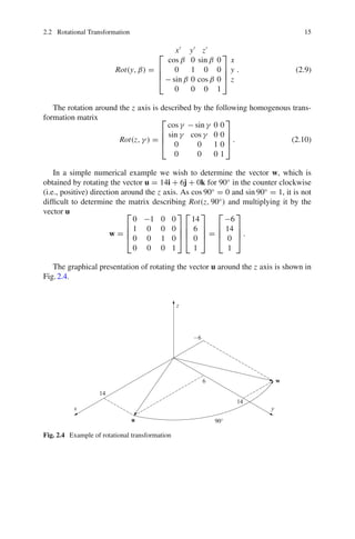2.2 Rotational Transformation 15
Rot(y, β) =
x
y
z
⎡
⎢
⎢
⎣
cos β 0 sin β 0
0 1 0 0
− sin β 0 cos β 0
0 0 0 1
⎤
⎥
⎥
⎦
x
y
z
. (2.9)
The rotation around the z axis is described by the following homogenous trans-
formation matrix
Rot(z, γ ) =
⎡
⎢
⎢
⎣
cos γ − sin γ 0 0
sin γ cos γ 0 0
0 0 1 0
0 0 0 1
⎤
⎥
⎥
⎦ . (2.10)
In a simple numerical example we wish to determine the vector w, which is
obtained by rotating the vector u = 14i + 6j + 0k for 90◦
in the counter clockwise
(i.e., positive) direction around the z axis. As cos 90◦
= 0 and sin 90◦
= 1, it is not
difficult to determine the matrix describing Rot(z, 90◦
) and multiplying it by the
vector u
w =
⎡
⎢
⎢
⎣
0 −1 0 0
1 0 0 0
0 0 1 0
0 0 0 1
⎤
⎥
⎥
⎦
⎡
⎢
⎢
⎣
14
6
0
1
⎤
⎥
⎥
⎦ =
⎡
⎢
⎢
⎣
−6
14
0
1
⎤
⎥
⎥
⎦ .
The graphical presentation of rotating the vector u around the z axis is shown in
Fig.2.4.
Fig. 2.4 Example of rotational transformation
 
