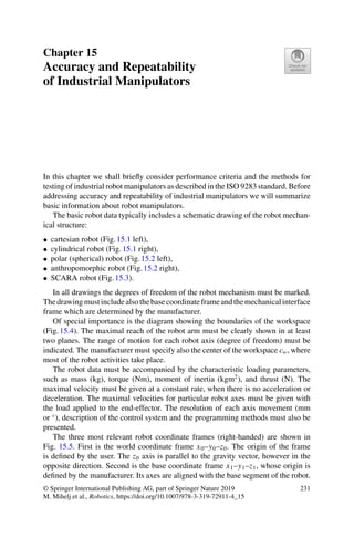 Chapter 15
Accuracy and Repeatability
of Industrial Manipulators
In this chapter we shall briefly consider performance criteria and the methods for
testing of industrial robot manipulators as described in the ISO 9283 standard. Before
addressing accuracy and repeatability of industrial manipulators we will summarize
basic information about robot manipulators.
The basic robot data typically includes a schematic drawing of the robot mechan-
ical structure:
• cartesian robot (Fig.15.1 left),
• cylindrical robot (Fig.15.1 right),
• polar (spherical) robot (Fig.15.2 left),
• anthropomorphic robot (Fig.15.2 right),
• SCARA robot (Fig.15.3).
In all drawings the degrees of freedom of the robot mechanism must be marked.
Thedrawingmustincludealsothebasecoordinateframeandthemechanicalinterface
frame which are determined by the manufacturer.
Of special importance is the diagram showing the boundaries of the workspace
(Fig.15.4). The maximal reach of the robot arm must be clearly shown in at least
two planes. The range of motion for each robot axis (degree of freedom) must be
indicated. The manufacturer must specify also the center of the workspace cw, where
most of the robot activities take place.
The robot data must be accompanied by the characteristic loading parameters,
such as mass (kg), torque (Nm), moment of inertia (kgm2
), and thrust (N). The
maximal velocity must be given at a constant rate, when there is no acceleration or
deceleration. The maximal velocities for particular robot axes must be given with
the load applied to the end-effector. The resolution of each axis movement (mm
or ◦
), description of the control system and the programming methods must also be
presented.
The three most relevant robot coordinate frames (right-handed) are shown in
Fig. 15.5. First is the world coordinate frame x0–y0–z0. The origin of the frame
is defined by the user. The z0 axis is parallel to the gravity vector, however in the
opposite direction. Second is the base coordinate frame x1–y1–z1, whose origin is
defined by the manufacturer. Its axes are aligned with the base segment of the robot.
© Springer International Publishing AG, part of Springer Nature 2019
M. Mihelj et al., Robotics, https://doi.org/10.1007/978-3-319-72911-4_15
231
 