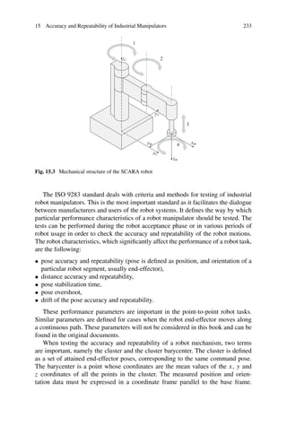 15 Accuracy and Repeatability of Industrial Manipulators 233
x1
y1
z1
xm
ym
zm
1
2
3
4
Fig. 15.3 Mechanical structure of the SCARA robot
The ISO 9283 standard deals with criteria and methods for testing of industrial
robot manipulators. This is the most important standard as it facilitates the dialogue
between manufacturers and users of the robot systems. It defines the way by which
particular performance characteristics of a robot manipulator should be tested. The
tests can be performed during the robot acceptance phase or in various periods of
robot usage in order to check the accuracy and repeatability of the robot motions.
The robot characteristics, which significantly affect the performance of a robot task,
are the following:
• pose accuracy and repeatability (pose is defined as position, and orientation of a
particular robot segment, usually end-effector),
• distance accuracy and repeatability,
• pose stabilization time,
• pose overshoot,
• drift of the pose accuracy and repeatability.
These performance parameters are important in the point-to-point robot tasks.
Similar parameters are defined for cases when the robot end-effector moves along
a continuous path. These parameters will not be considered in this book and can be
found in the original documents.
When testing the accuracy and repeatability of a robot mechanism, two terms
are important, namely the cluster and the cluster barycenter. The cluster is defined
as a set of attained end-effector poses, corresponding to the same command pose.
The barycenter is a point whose coordinates are the mean values of the x, y and
z coordinates of all the points in the cluster. The measured position and orien-
tation data must be expressed in a coordinate frame parallel to the base frame.
 