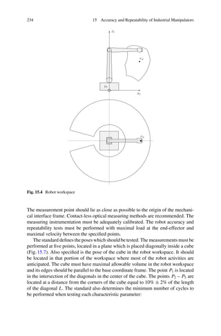 234 15 Accuracy and Repeatability of Industrial Manipulators
x1
y1
z1
cw
cw
Fig. 15.4 Robot workspace
The measurement point should lie as close as possible to the origin of the mechani-
cal interface frame. Contact-less optical measuring methods are recommended. The
measuring instrumentation must be adequately calibrated. The robot accuracy and
repeatability tests must be performed with maximal load at the end-effector and
maximal velocity between the specified points.
The standard defines the poses which should be tested. The measurements must be
performed at five points, located in a plane which is placed diagonally inside a cube
(Fig.15.7). Also specified is the pose of the cube in the robot workspace. It should
be located in that portion of the workspace where most of the robot activities are
anticipated. The cube must have maximal allowable volume in the robot workspace
and its edges should be parallel to the base coordinate frame. The point P1 is located
in the intersection of the diagonals in the center of the cube. The points P2 – P5 are
located at a distance from the corners of the cube equal to 10% ± 2% of the length
of the diagonal L. The standard also determines the minimum number of cycles to
be performed when testing each characteristic parameter:
 