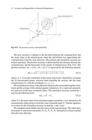 15 Accuracy and Repeatability of Industrial Manipulators 237
x
y
z
ΔLx
ΔLy
Δ
L
z
Δ
L
Oc
G r
cluster of attained positions
command position
Fig. 15.9 The position accuracy and repeatability
The pose accuracy is defined as the deviation between the command pose and
the mean value of the attained poses when the end-effector was approaching the
command pose from the same direction. The position and orientation accuracy are
treated separately. The position accuracy is determined by the distance between the
command pose and the barycenter of the cluster of attained poses (Fig.15.9). The
position accuracy L = [Lx Ly Lz]T
is expressed by the following equation
L =

(x̄ − xc)2 + (ȳ − yc)2 + (z̄ − zc)2, (15.1)
where (x̄, ȳ, z̄) are the coordinates of the cluster barycenter, obtained by averaging
the 30 measurement points, assessed when repeating the motions into the same
command pose Oc with the coordinates (xc, yc, zc).
The orientation accuracy is the difference between the commanded angular orien-
tation and the average of the attained angular orientations. It is expressed separately
for each axis of the base coordinate frame. The orientation accuracy around the z
axis has the following form
Lc = C̄ − Cc, (15.2)
where C̄ is the mean value of the orientation angles around the z axis, obtained in 30
measurements when trying to reach the same command angle Cc. Similar equations
are written for the orientation accuracy around the x and y axes.
The standard exactly defines also the course of the measurements. The robot starts
from point P1 and moves into points P5, P4, P3, P2, P1. Each point is always reached
from the same direction
 