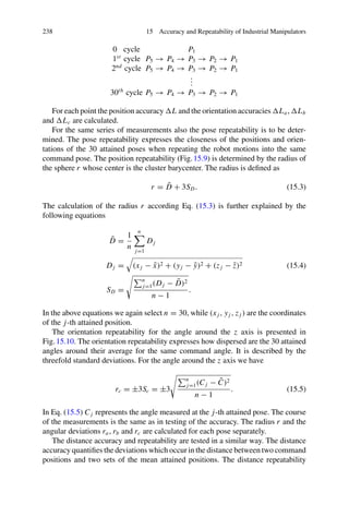 238 15 Accuracy and Repeatability of Industrial Manipulators
0 cycle P1
1st
cycle P5 → P4 → P3 → P2 → P1
2nd
cycle P5 → P4 → P3 → P2 → P1
.
.
.
30th
cycle P5 → P4 → P3 → P2 → P1
For each point the position accuracy L and the orientation accuracies La, Lb
and Lc are calculated.
For the same series of measurements also the pose repeatability is to be deter-
mined. The pose repeatability expresses the closeness of the positions and orien-
tations of the 30 attained poses when repeating the robot motions into the same
command pose. The position repeatability (Fig.15.9) is determined by the radius of
the sphere r whose center is the cluster barycenter. The radius is defined as
r = D̄ + 3SD. (15.3)
The calculation of the radius r according Eq. (15.3) is further explained by the
following equations
D̄ =
1
n
n

j=1
Dj
Dj =

(xj − x̄)2 + (yj − ȳ)2 + (z j − z̄)2 (15.4)
SD =
n
j=1(Dj − D̄)2
n − 1
.
In the above equations we again select n = 30, while (xj , yj , z j ) are the coordinates
of the j-th attained position.
The orientation repeatability for the angle around the z axis is presented in
Fig.15.10. The orientation repeatability expresses how dispersed are the 30 attained
angles around their average for the same command angle. It is described by the
threefold standard deviations. For the angle around the z axis we have
rc = ±3Sc = ±3
n
j=1(Cj − C̄)2
n − 1
. (15.5)
In Eq. (15.5) Cj represents the angle measured at the j-th attained pose. The course
of the measurements is the same as in testing of the accuracy. The radius r and the
angular deviations ra, rb and rc are calculated for each pose separately.
The distance accuracy and repeatability are tested in a similar way. The distance
accuracy quantifies the deviations which occur in the distance between two command
positions and two sets of the mean attained positions. The distance repeatability
 