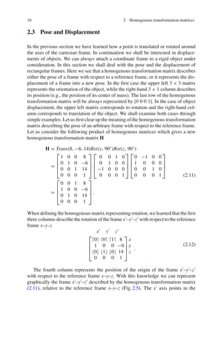 16 2 Homogenous transformation matrices
2.3 Pose and Displacement
In the previous section we have learned how a point is translated or rotated around
the axes of the cartesian frame. In continuation we shall be interested in displace-
ments of objects. We can always attach a coordinate frame to a rigid object under
consideration. In this section we shall deal with the pose and the displacement of
rectangular frames. Here we see that a homogenous transformation matrix describes
either the pose of a frame with respect to a reference frame, or it represents the dis-
placement of a frame into a new pose. In the first case the upper left 3 × 3 matrix
represents the orientation of the object, while the right-hand 3 × 1 column describes
its position (e.g., the position of its center of mass). The last row of the homogenous
transformation matrix will be always represented by [0 0 0 1]. In the case of object
displacement, the upper left matrix corresponds to rotation and the right-hand col-
umn corresponds to translation of the object. We shall examine both cases through
simple examples. Let us first clear up the meaning of the homogenous transformation
matrix describing the pose of an arbitrary frame with respect to the reference frame.
Let us consider the following product of homogenous matrices which gives a new
homogenous transformation matrix H
H = Trans(8, −6, 14)Rot(y, 90◦
)Rot(z, 90◦
)
=
⎡
⎢
⎢
⎣
1 0 0 8
0 1 0 −6
0 0 1 14
0 0 0 1
⎤
⎥
⎥
⎦
⎡
⎢
⎢
⎣
0 0 1 0
0 1 0 0
−1 0 0 0
0 0 0 1
⎤
⎥
⎥
⎦
⎡
⎢
⎢
⎣
0 −1 0 0
1 0 0 0
0 0 1 0
0 0 0 1
⎤
⎥
⎥
⎦
=
⎡
⎢
⎢
⎣
0 0 1 8
1 0 0 −6
0 1 0 14
0 0 0 1
⎤
⎥
⎥
⎦ .
(2.11)
When defining the homogenous matrix representing rotation, we learned that the first
three columns describe the rotation of the frame x
–y
–z
with respect to the reference
frame x–y–z
x
y
z
⎡
⎢
⎢
⎣
0 0 1 8
1 0 0 −6
0 1 0 14
0 0 0 1
⎤
⎥
⎥
⎦
x
y
z
.
(2.12)
The fourth column represents the position of the origin of the frame x
–y
–z
with respect to the reference frame x–y–z. With this knowledge we can represent
graphically the frame x
–y
–z
described by the homogenous transformation matrix
(2.11), relative to the reference frame x–y–z (Fig.2.5). The x
axis points in the
 