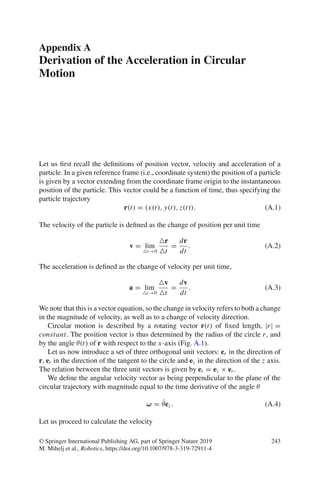 Appendix A
Derivation of the Acceleration in Circular
Motion
Let us first recall the definitions of position vector, velocity and acceleration of a
particle. In a given reference frame (i.e., coordinate system) the position of a particle
is given by a vector extending from the coordinate frame origin to the instantaneous
position of the particle. This vector could be a function of time, thus specifying the
particle trajectory
r(t) = (x(t), y(t), z(t)). (A.1)
The velocity of the particle is defined as the change of position per unit time
v = lim
t→0
r
t
=
dr
dt
. (A.2)
The acceleration is defined as the change of velocity per unit time,
a = lim
t→0
v
t
=
dv
dt
. (A.3)
We note that this is a vector equation, so the change in velocity refers to both a change
in the magnitude of velocity, as well as to a change of velocity direction.
Circular motion is described by a rotating vector r(t) of fixed length, |r| =
constant. The position vector is thus determined by the radius of the circle r, and
by the angle θ(t) of r with respect to the x-axis (Fig. A.1).
Let us now introduce a set of three orthogonal unit vectors: er in the direction of
r, et in the direction of the tangent to the circle and ez in the direction of the z axis.
The relation between the three unit vectors is given by et = ez × er .
We define the angular velocity vector as being perpendicular to the plane of the
circular trajectory with magnitude equal to the time derivative of the angle θ
ω = θ̇ez. (A.4)
Let us proceed to calculate the velocity
© Springer International Publishing AG, part of Springer Nature 2019
M. Mihelj et al., Robotics, https://doi.org/10.1007/978-3-319-72911-4
243
 